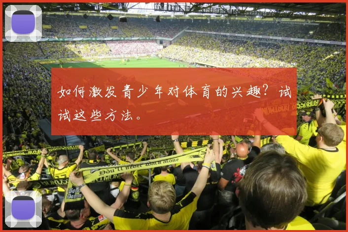如何激发青少年对体育的兴趣？试试这些方法。