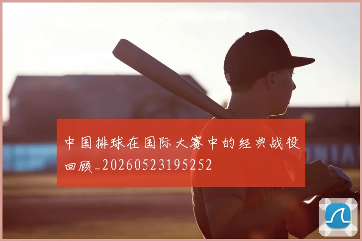 中国排球在国际大赛中的经典战役回顾_20260523195252