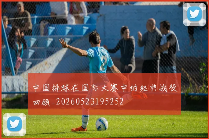 中国排球在国际大赛中的经典战役回顾_20260523195252