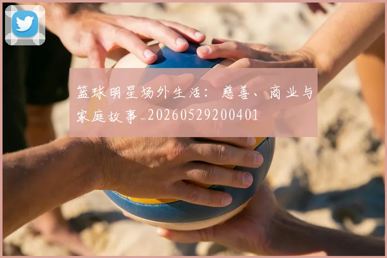 篮球明星场外生活:慈善、商业与家庭故事_20260529200401